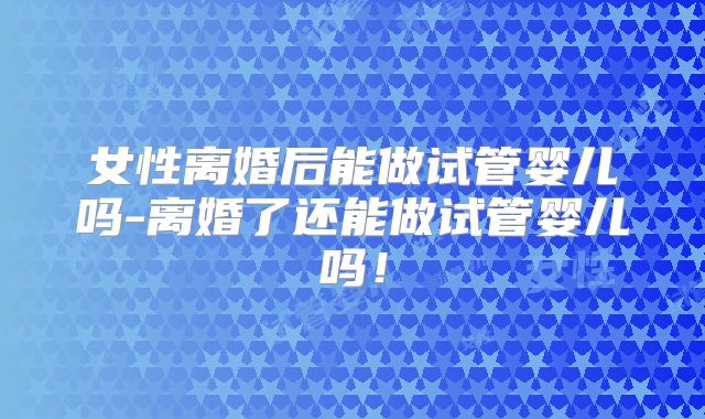 女性离婚后能做试管婴儿吗-离婚了还能做试管婴儿吗！