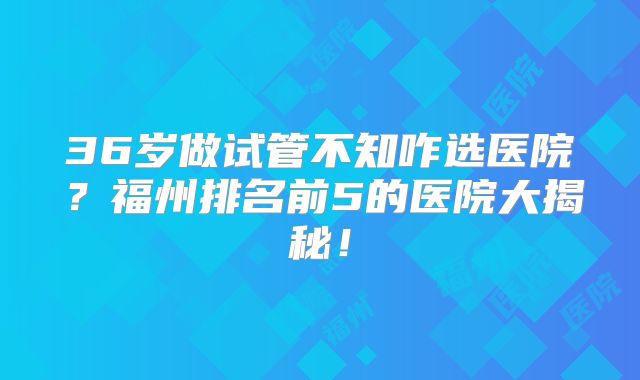 36岁做试管不知咋选医院？福州排名前5的医院大揭秘！