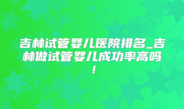 吉林试管婴儿医院排名_吉林做试管婴儿成功率高吗！