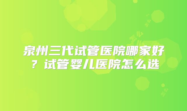 泉州三代试管医院哪家好？试管婴儿医院怎么选