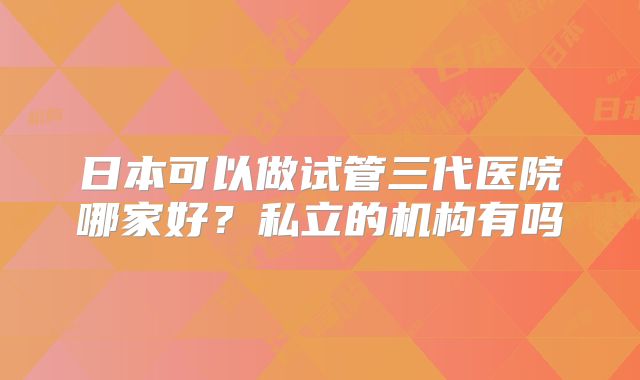 日本可以做试管三代医院哪家好?私立的机构有吗