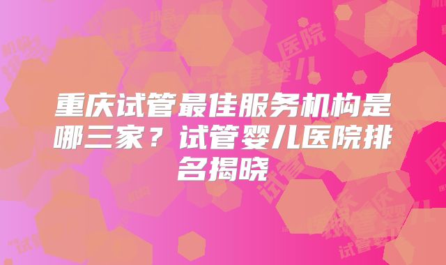 重庆试管最佳服务机构是哪三家？试管婴儿医院排名揭晓