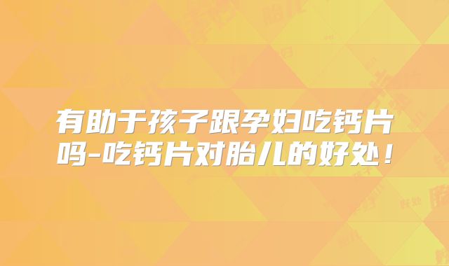 有助于孩子跟孕妇吃钙片吗-吃钙片对胎儿的好处！