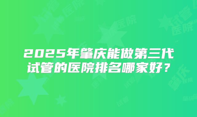 2025年肇庆能做第三代试管的医院排名哪家好?
