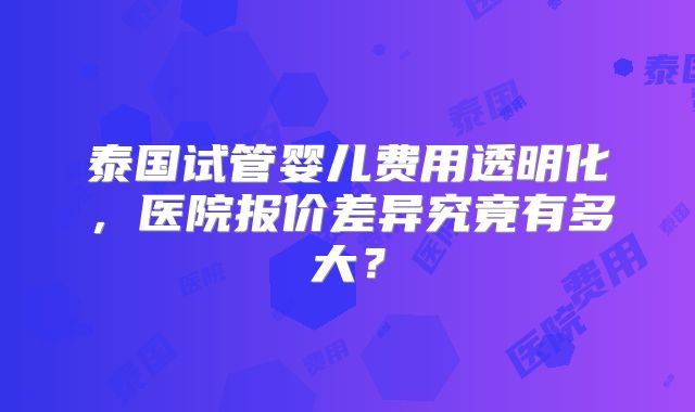 泰国试管婴儿费用透明化，医院报价差异究竟有多大？