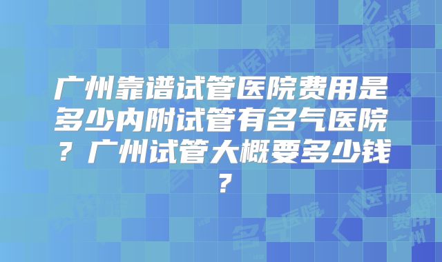 广州靠谱试管医院费用是多少内附试管有名气医院？广州试管大概要多少钱？