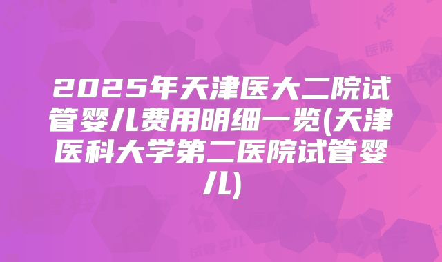 2025年天津医大二院试管婴儿费用明细一览(天津医科大学第二医院试管婴儿)