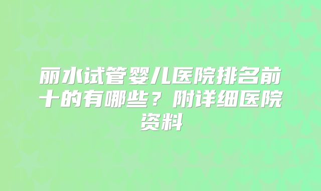 丽水试管婴儿医院排名前十的有哪些？附详细医院资料