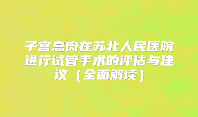 子宫息肉在苏北人民医院进行试管手术的评估与建议(全面解读)
