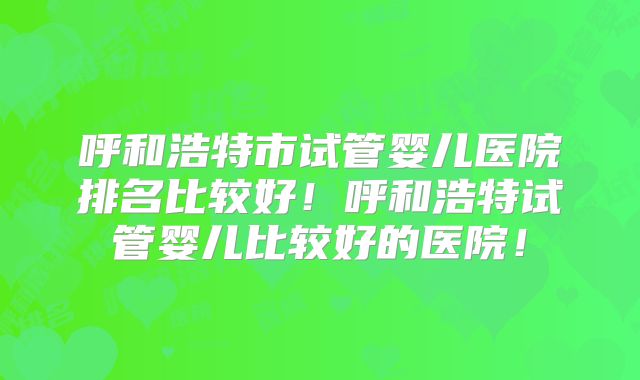 呼和浩特市试管婴儿医院排名比较好！呼和浩特试管婴儿比较好的医院！