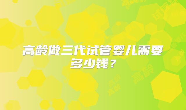 高龄做三代试管婴儿需要多少钱？
