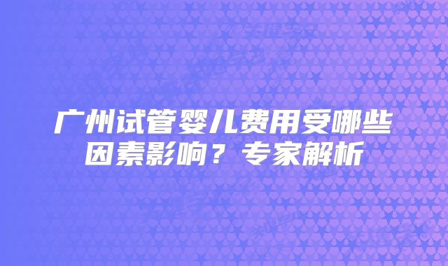 广州试管婴儿费用受哪些因素影响？专家解析