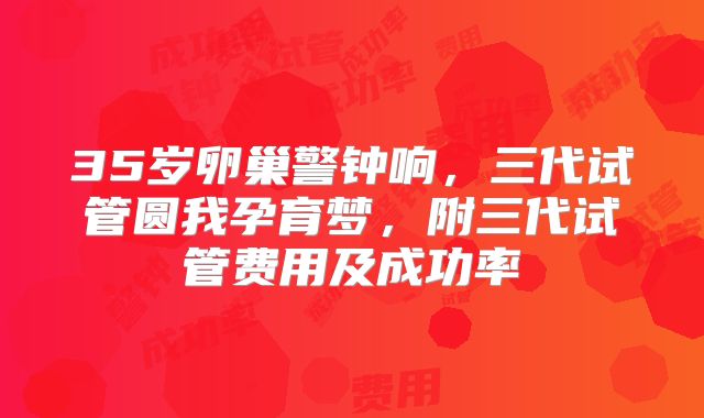 35岁卵巢警钟响，三代试管圆我孕育梦，附三代试管费用及成功率