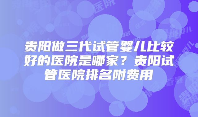 贵阳做三代试管婴儿比较好的医院是哪家?贵阳试管医院排名附费用
