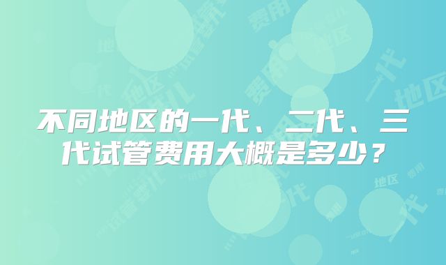 不同地区的一代、二代、三代试管费用大概是多少?