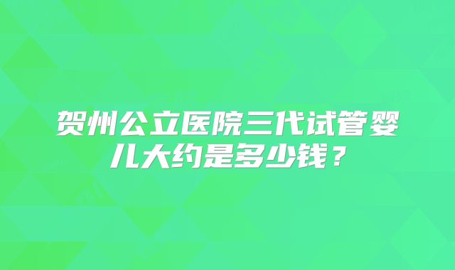 贺州公立医院三代试管婴儿大约是多少钱?