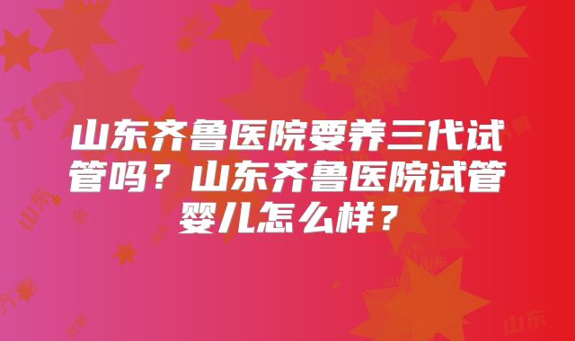 山东齐鲁医院要养三代试管吗？山东齐鲁医院试管婴儿怎么样？