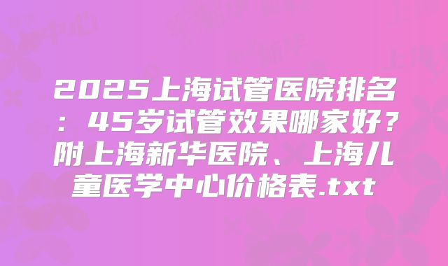 2025上海试管医院排名:45岁试管效果哪家好?附上海新华医院、上海儿童医学中心价格表.txt