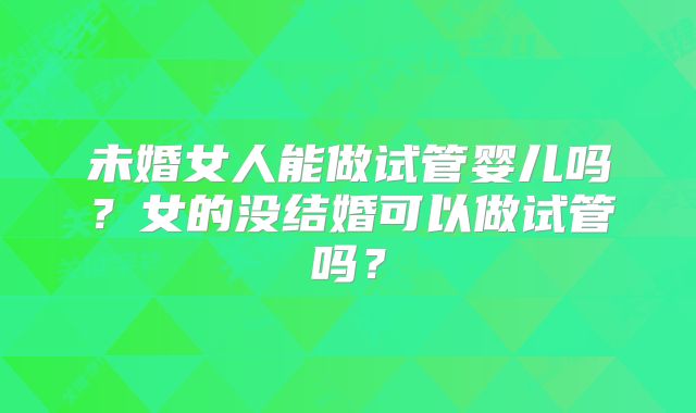 未婚女人能做试管婴儿吗？女的没结婚可以做试管吗？