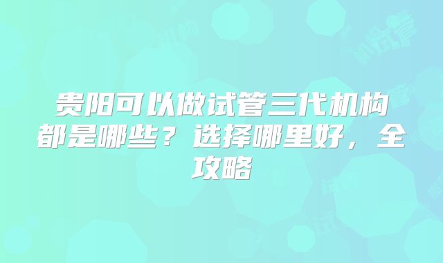 贵阳可以做试管三代机构都是哪些？选择哪里好，全攻略