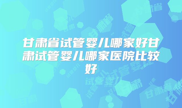 甘肃省试管婴儿哪家好甘肃试管婴儿哪家医院比较好