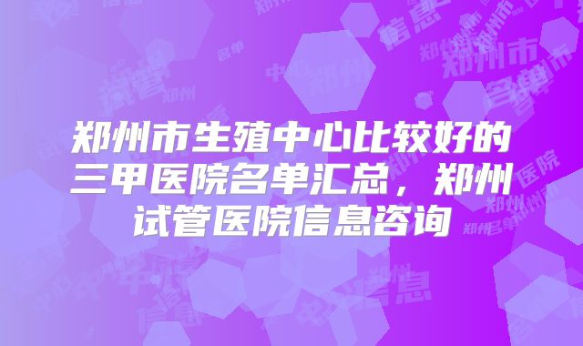 郑州市生殖中心比较好的三甲医院名单汇总，郑州试管医院信息咨询