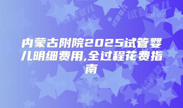 内蒙古附院2025试管婴儿明细费用,全过程花费指南