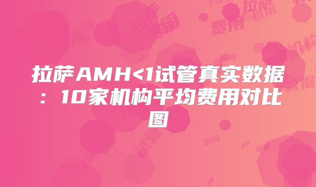 拉萨AMH<1试管真实数据:10家机构平均费用对比图