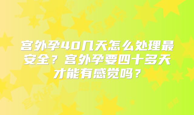 宫外孕40几天怎么处理最安全？宫外孕要四十多天才能有感觉吗？