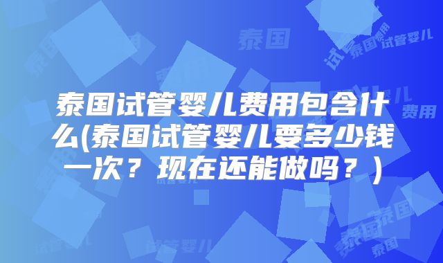 泰国试管婴儿费用包含什么(泰国试管婴儿要多少钱一次？现在还能做吗？)