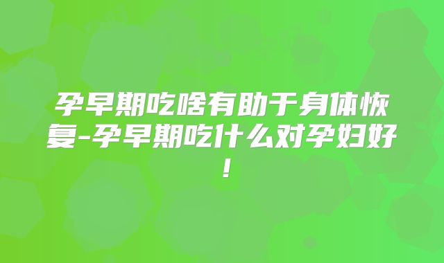 孕早期吃啥有助于身体恢复-孕早期吃什么对孕妇好！