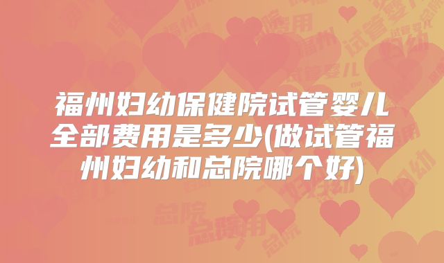 福州妇幼保健院试管婴儿全部费用是多少(做试管福州妇幼和总院哪个好)