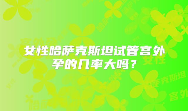 女性哈萨克斯坦试管宫外孕的几率大吗？