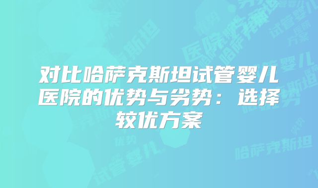 对比哈萨克斯坦试管婴儿医院的优势与劣势:选择较优方案