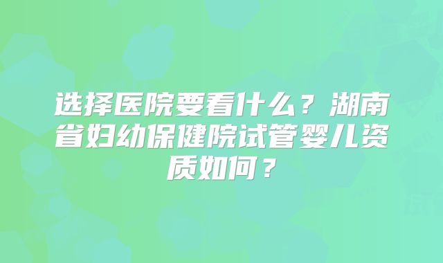 选择医院要看什么?湖南省妇幼保健院试管婴儿资质如何?
