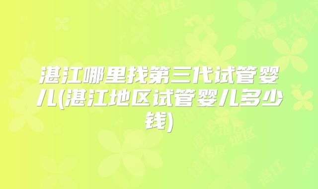 湛江哪里找第三代试管婴儿(湛江地区试管婴儿多少钱)