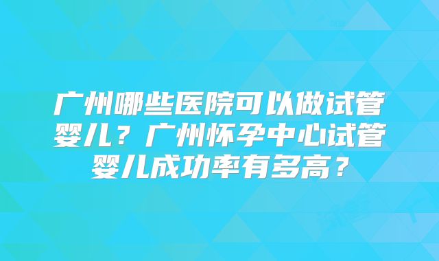 广州哪些医院可以做试管婴儿?广州怀孕中心试管婴儿成功率有多高?