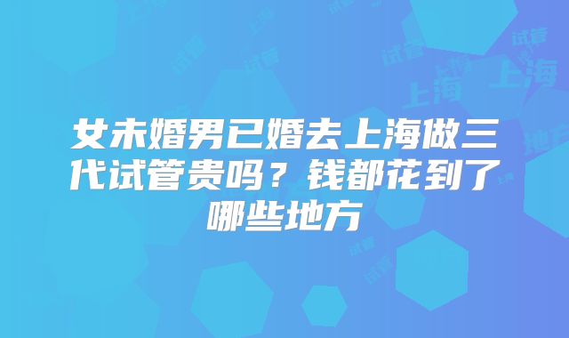 女未婚男已婚去上海做三代试管贵吗？钱都花到了哪些地方