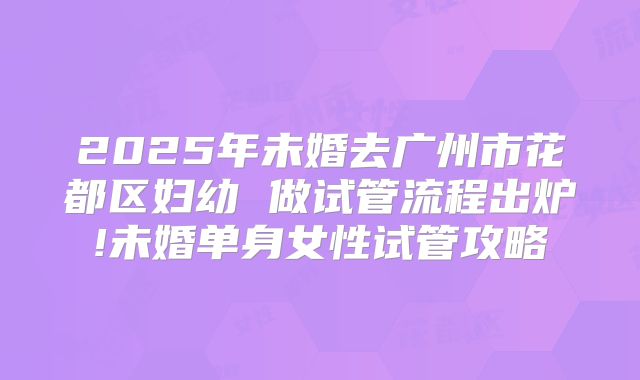 2025年未婚去广州市花都区妇幼 做试管流程出炉!未婚单身女性试管攻略