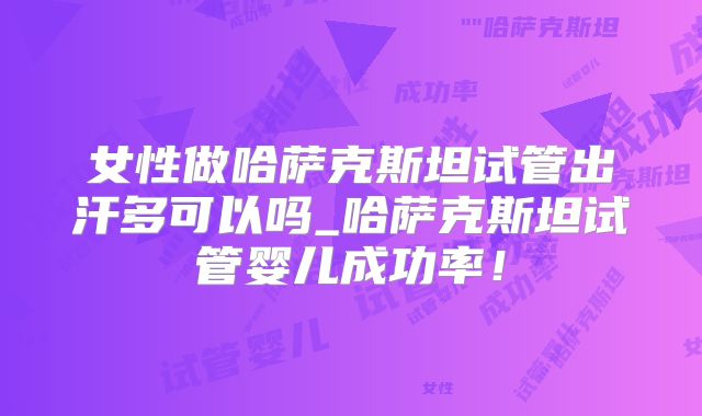 女性做哈萨克斯坦试管出汗多可以吗_哈萨克斯坦试管婴儿成功率!