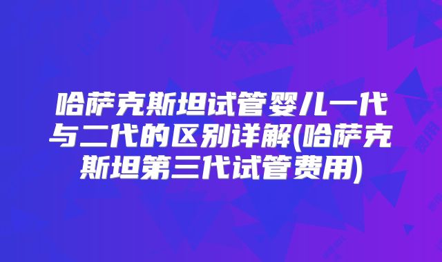 哈萨克斯坦试管婴儿一代与二代的区别详解(哈萨克斯坦第三代试管费用)