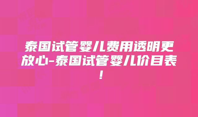 泰国试管婴儿费用透明更放心-泰国试管婴儿价目表!
