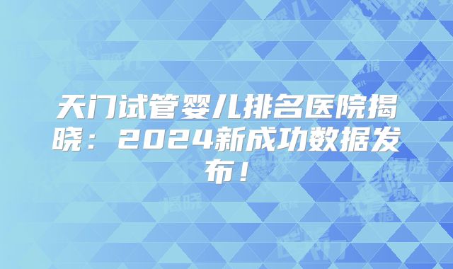 天门试管婴儿排名医院揭晓：2024新成功数据发布！