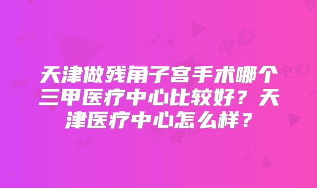 天津做残角子宫手术哪个三甲医疗中心比较好?天津医疗中心怎么样?