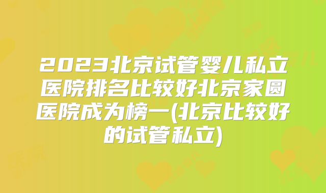 2023北京试管婴儿私立医院排名比较好北京家圆医院成为榜一(北京比较好的试管私立)