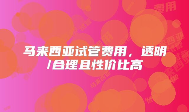 马来西亚试管费用，透明/合理且性价比高