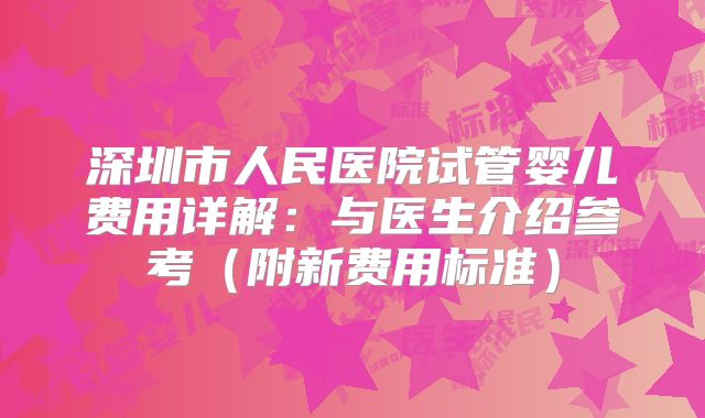 深圳市人民医院试管婴儿费用详解:与医生介绍参考(附新费用标准)