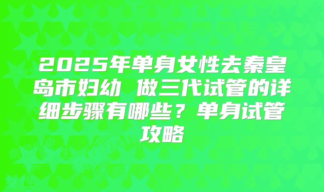 2025年单身女性去秦皇岛市妇幼 做三代试管的详细步骤有哪些？单身试管攻略