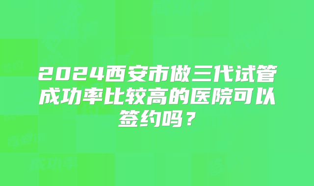 2024西安市做三代试管成功率比较高的医院可以签约吗?
