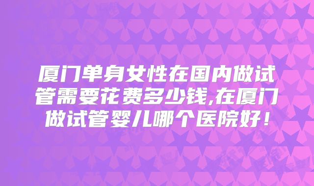 厦门单身女性在国内做试管需要花费多少钱,在厦门做试管婴儿哪个医院好！